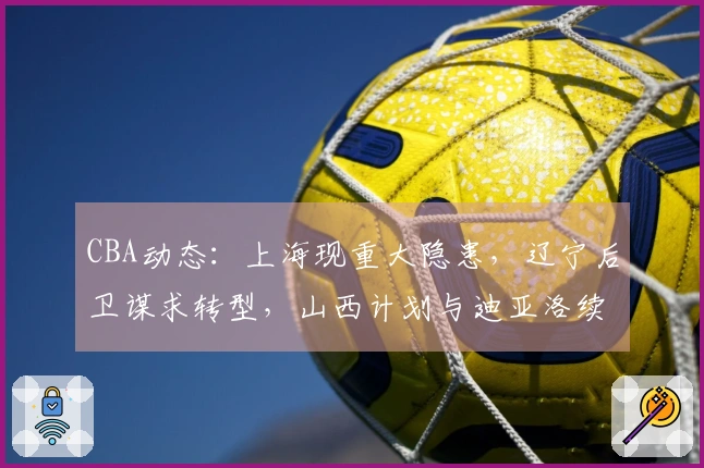 CBA动态：上海现重大隐患，辽宁后卫谋求转型，山西计划与迪亚洛续约