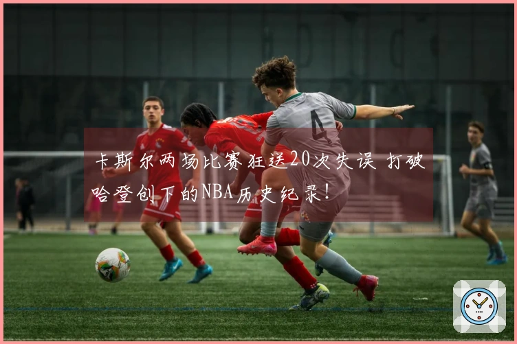 卡斯尔两场比赛狂送20次失误 打破哈登创下的NBA历史纪录!