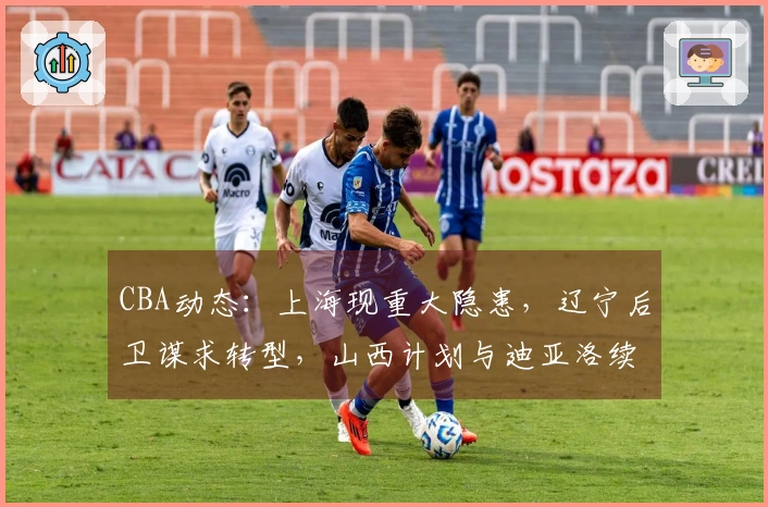 CBA动态:上海现重大隐患,辽宁后卫谋求转型,山西计划与迪亚洛续约